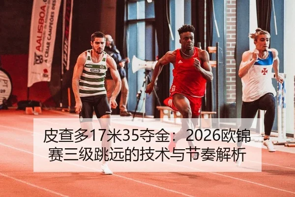 皮查多17米35夺金：2026欧锦赛三级跳远的技术与节奏解析