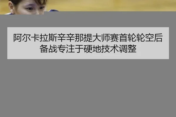 阿尔卡拉斯辛辛那提大师赛首轮轮空后备战专注于硬地技术调整